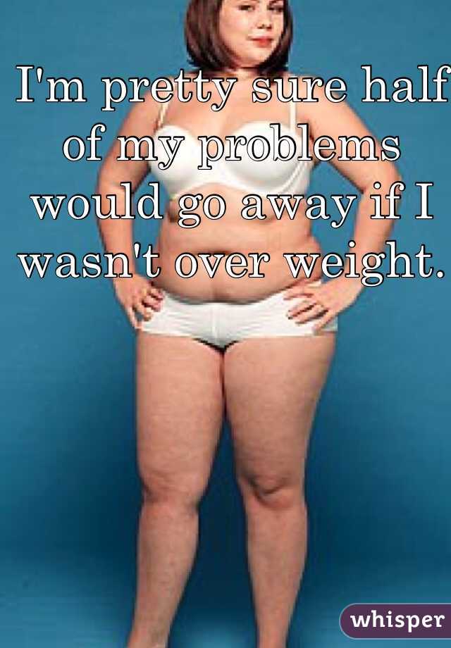 I'm pretty sure half of my problems would go away if I wasn't over weight. 