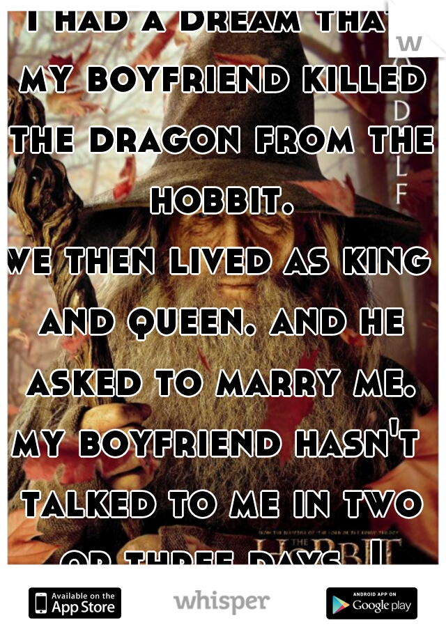 I had a dream that my boyfriend killed the dragon from the hobbit.
we then lived as king and queen. and he asked to marry me.
my boyfriend hasn't talked to me in two or three days. I woke up crying..
