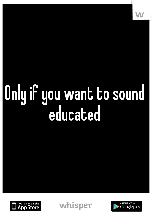 Only if you want to sound educated 