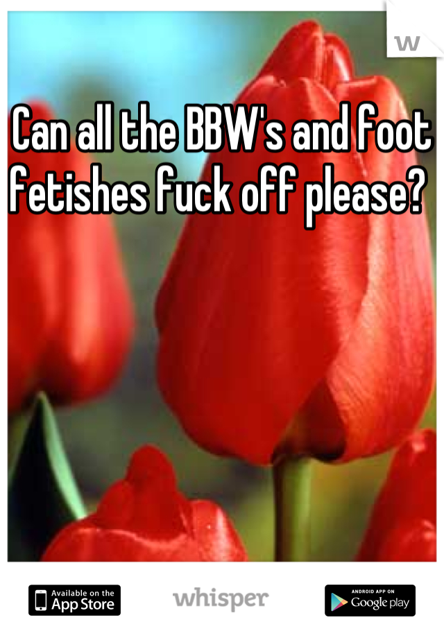 Can all the BBW's and foot fetishes fuck off please? 