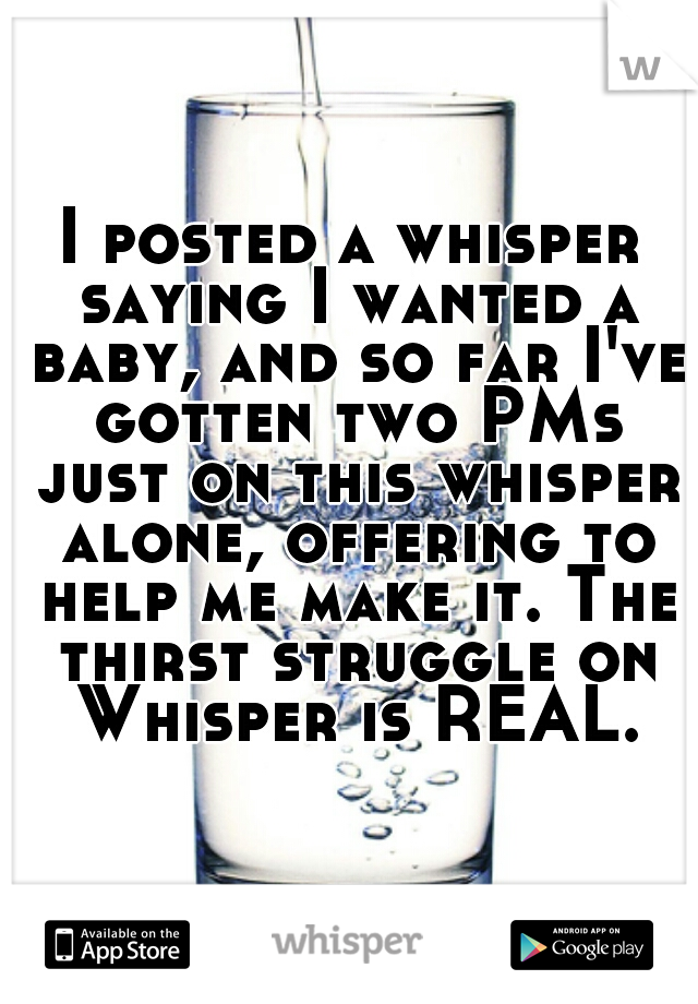 I posted a whisper saying I wanted a baby, and so far I've gotten two PMs just on this whisper alone, offering to help me make it. The thirst struggle on Whisper is REAL.