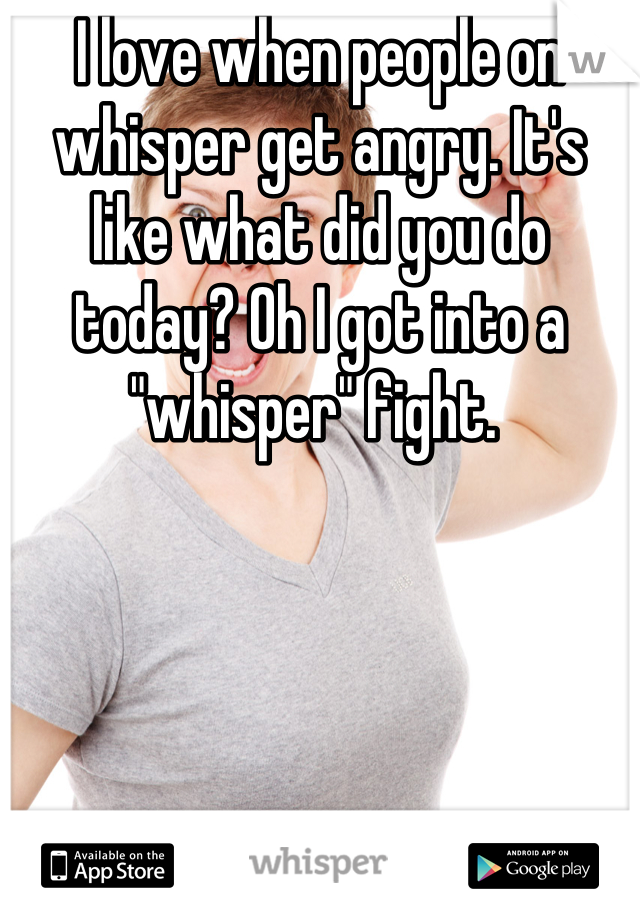 I love when people on whisper get angry. It's like what did you do today? Oh I got into a "whisper" fight. 