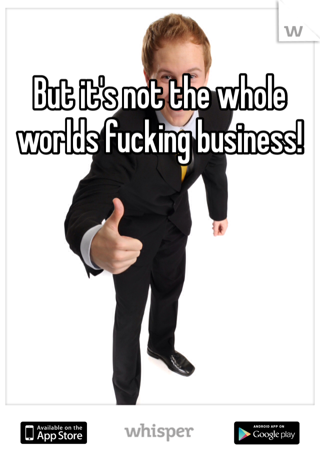 But it's not the whole worlds fucking business!