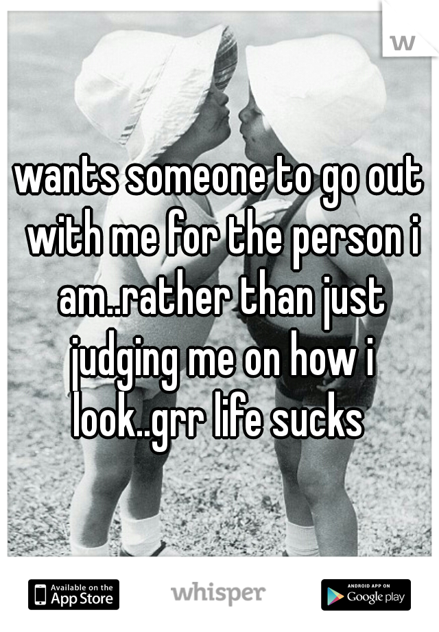 wants someone to go out with me for the person i am..rather than just judging me on how i look..grr life sucks 