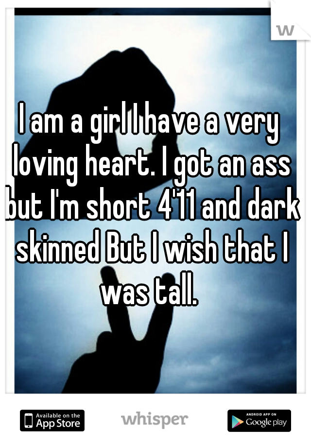 I am a girl I have a very loving heart. I got an ass but I'm short 4'11 and dark skinned But I wish that I was tall. 