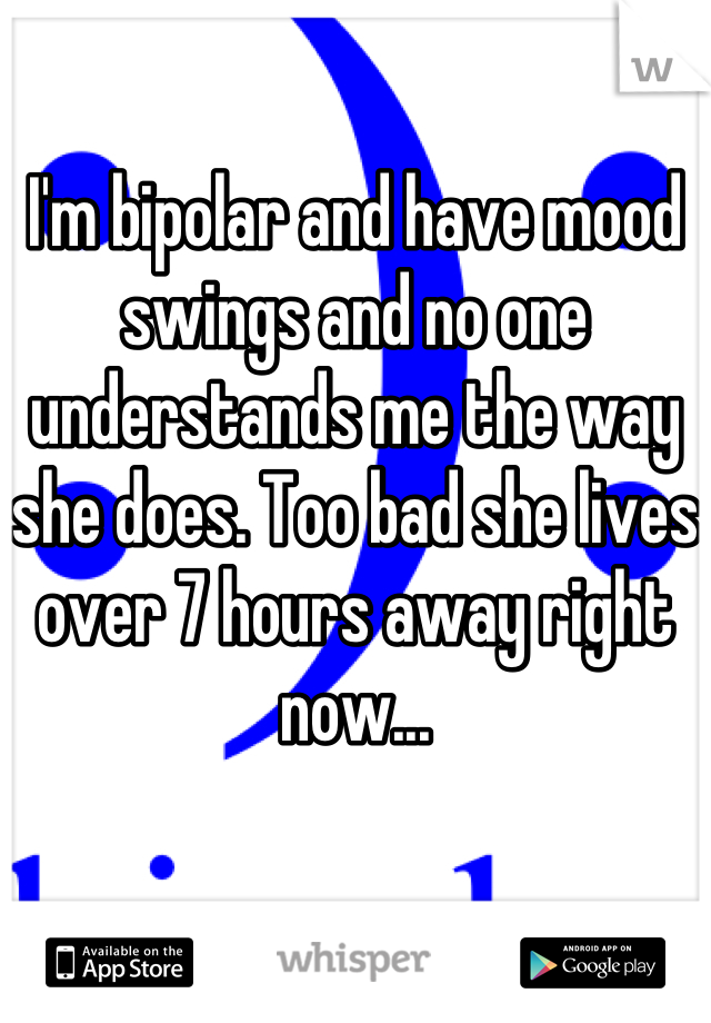 I'm bipolar and have mood swings and no one understands me the way she does. Too bad she lives over 7 hours away right now...
