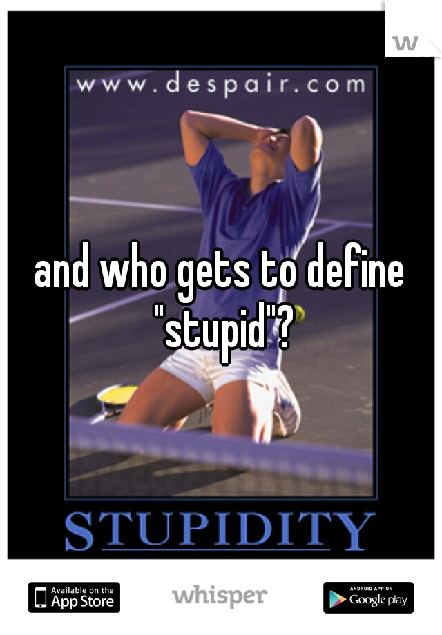 and who gets to define "stupid"?