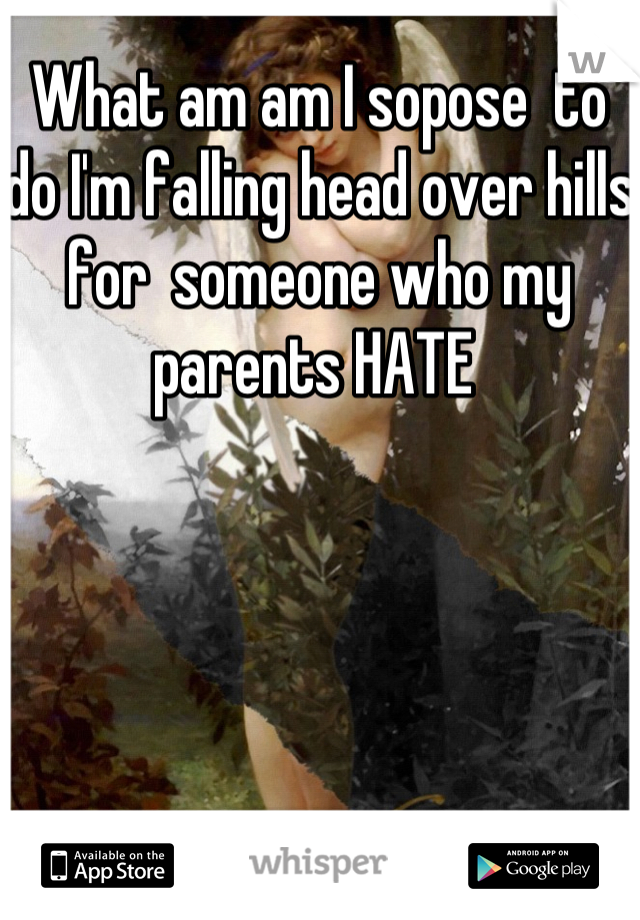 What am am I sopose  to do I'm falling head over hills for  someone who my parents HATE 