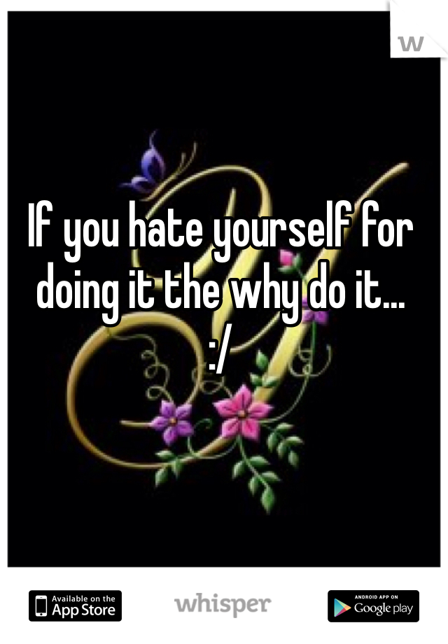 If you hate yourself for doing it the why do it...
:/