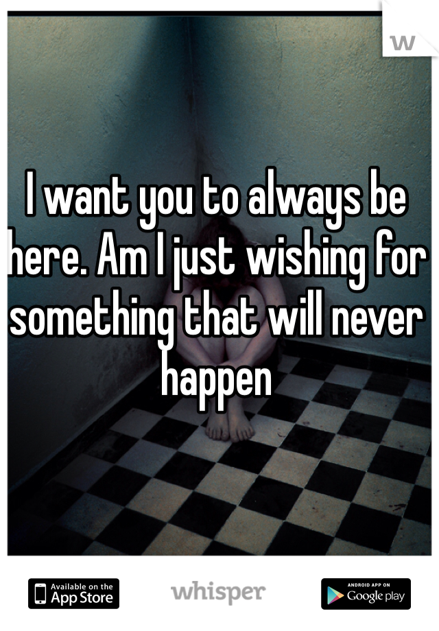 I want you to always be here. Am I just wishing for something that will never happen