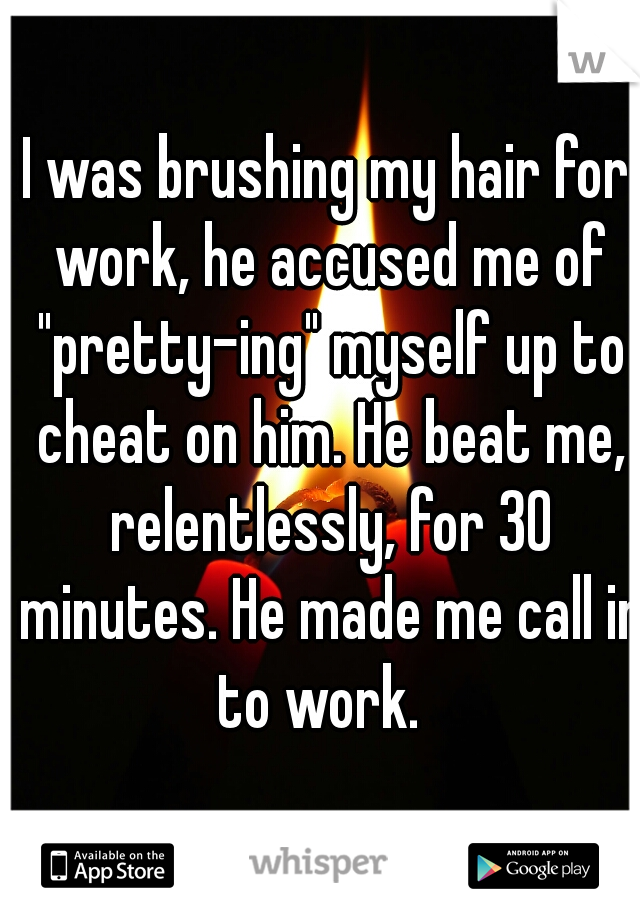 I was brushing my hair for work, he accused me of "pretty-ing" myself up to cheat on him. He beat me, relentlessly, for 30 minutes. He made me call in to work.  