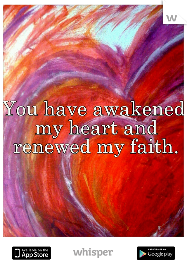 You have awakened my heart and renewed my faith.