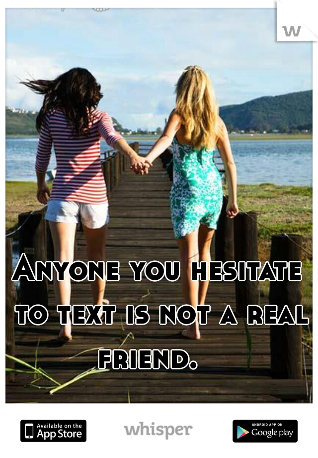 Anyone you hesitate to text is not a real friend.   