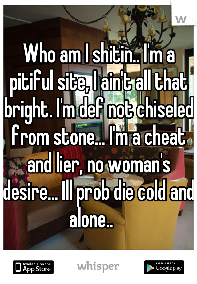 Who am I shitin.. I'm a pitiful site, I ain't all that bright. I'm def not chiseled from stone... I'm a cheat and lier, no woman's desire... Ill prob die cold and alone..    