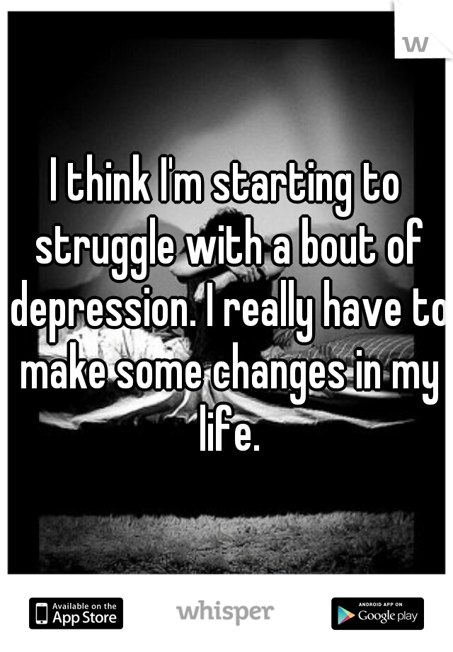 I think I'm starting to struggle with a bout of depression. I really have to make some changes in my life.