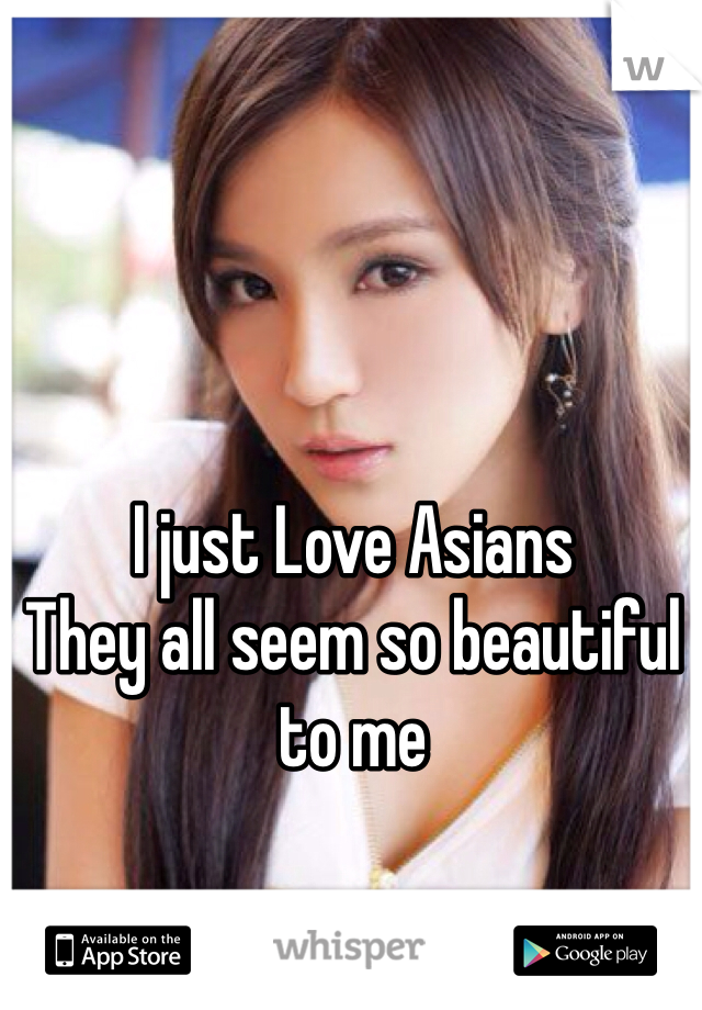 I just Love Asians
They all seem so beautiful to me