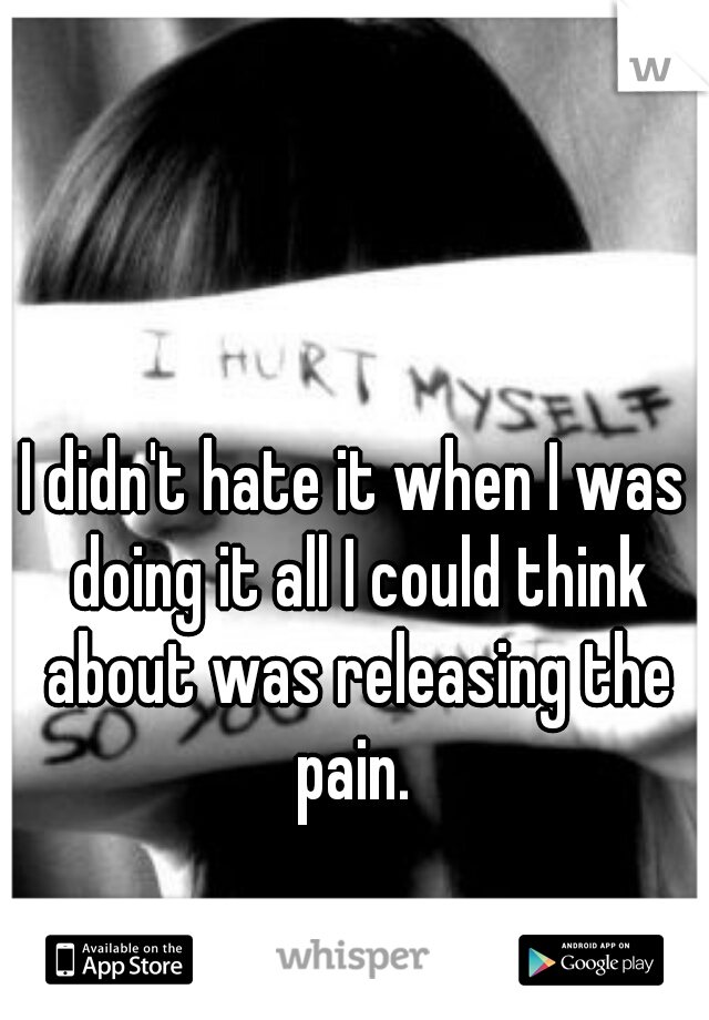 I didn't hate it when I was doing it all I could think about was releasing the pain. 