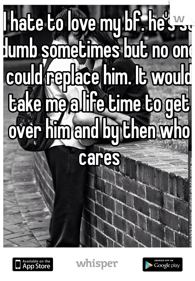 I hate to love my bf. he's so dumb sometimes but no one could replace him. It would take me a life time to get over him and by then who cares