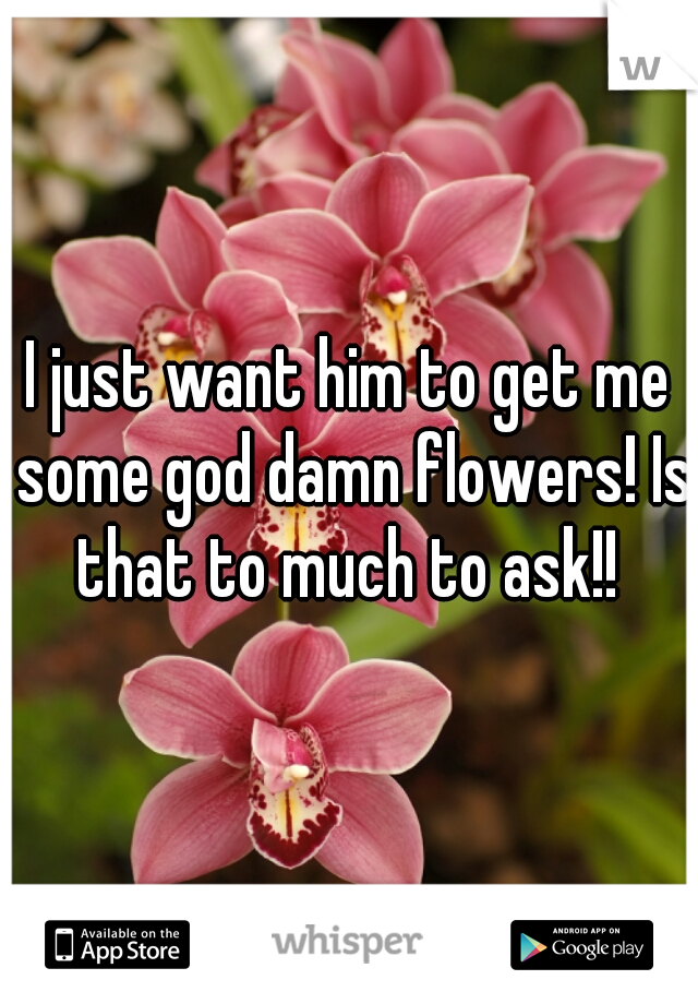 I just want him to get me some god damn flowers! Is that to much to ask!! 