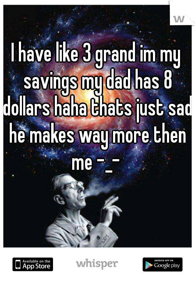 I have like 3 grand im my savings my dad has 8 dollars haha thats just sad he makes way more then me -_- 