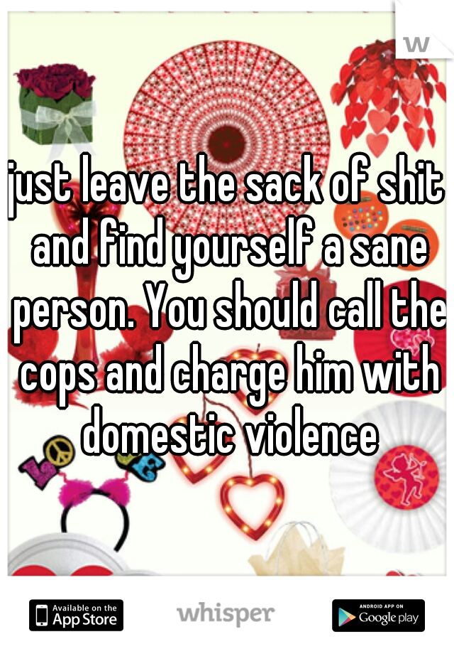 just leave the sack of shit and find yourself a sane person. You should call the cops and charge him with domestic violence