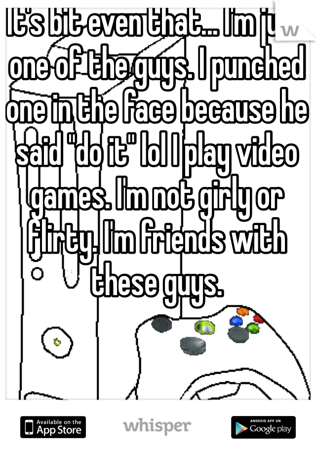 It's bit even that... I'm just one of the guys. I punched one in the face because he said "do it" lol I play video games. I'm not girly or flirty. I'm friends with these guys. 