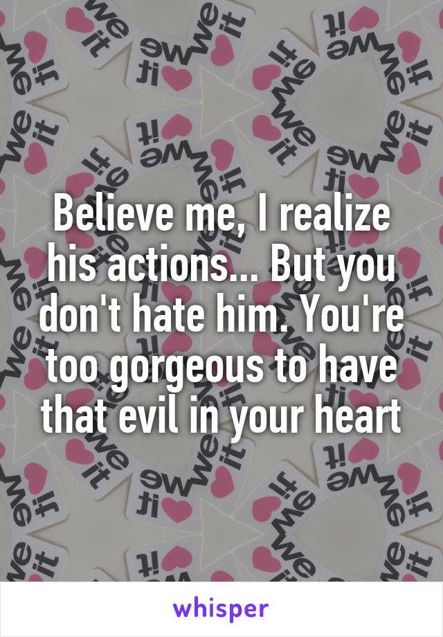 Believe me, I realize his actions... But you don't hate him. You're too gorgeous to have that evil in your heart