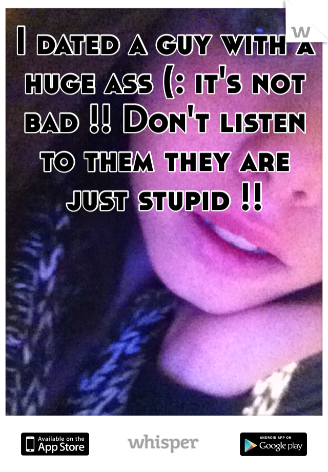 I dated a guy with a huge ass (: it's not bad !! Don't listen to them they are just stupid !!