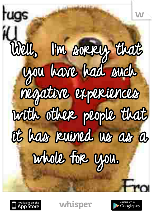 Well,  I'm sorry that you have had such negative experiences with other people that it has ruined us as a whole for you. 
