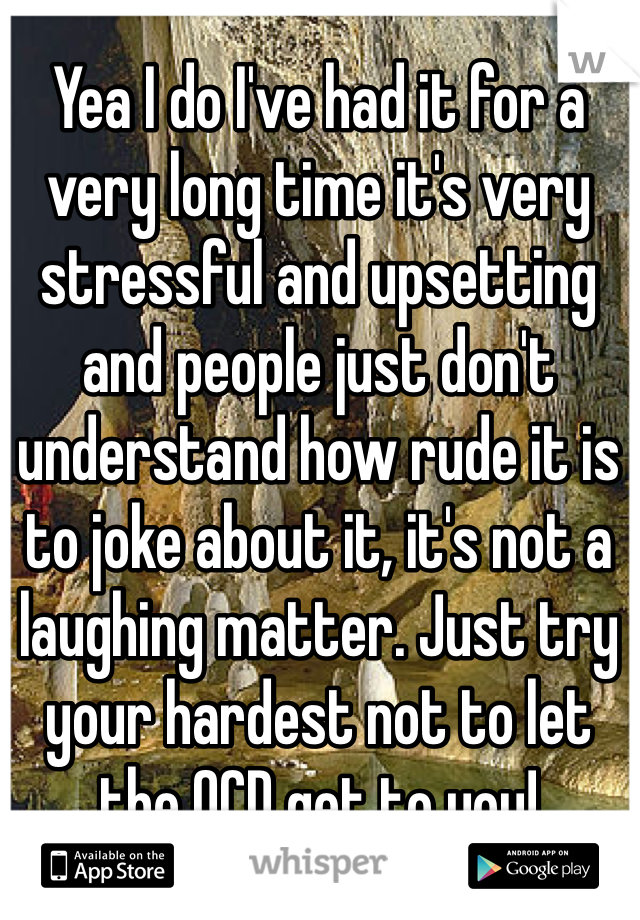 Yea I do I've had it for a very long time it's very stressful and upsetting and people just don't understand how rude it is to joke about it, it's not a laughing matter. Just try your hardest not to let the OCD get to you!