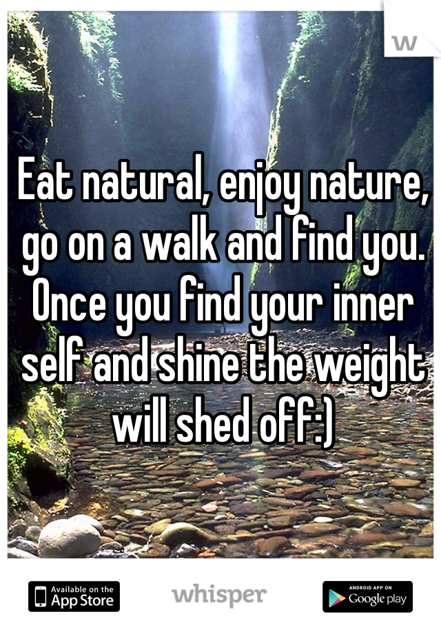 Eat natural, enjoy nature, go on a walk and find you. Once you find your inner self and shine the weight will shed off:)