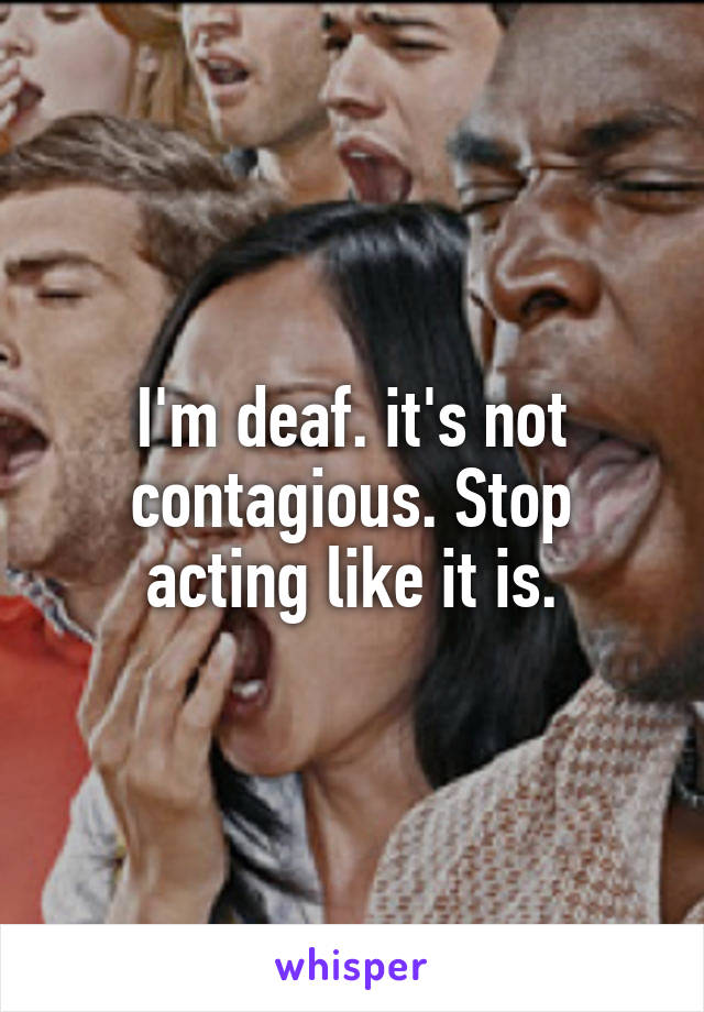 I'm deaf. it's not contagious. Stop acting like it is.