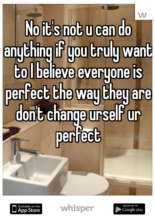 No it's not u can do anything if you truly want to I believe everyone is perfect the way they are don't change urself ur perfect
