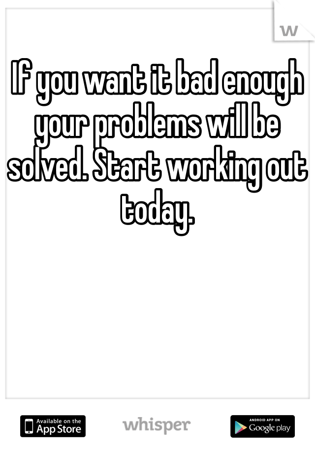 If you want it bad enough your problems will be solved. Start working out today.