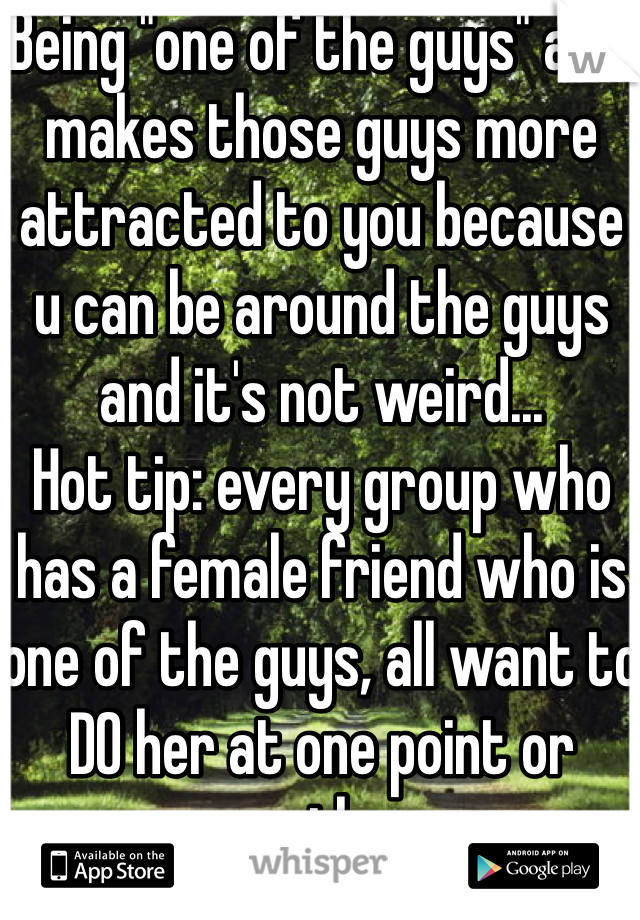 Being "one of the guys" also makes those guys more attracted to you because u can be around the guys and it's not weird...
Hot tip: every group who has a female friend who is one of the guys, all want to DO her at one point or another