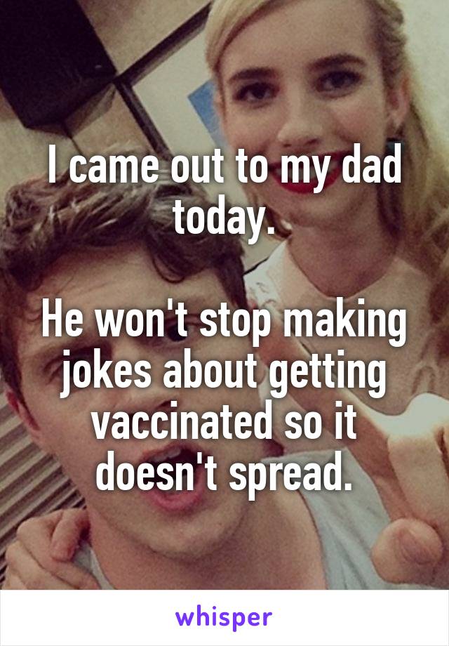 I came out to my dad today.

He won't stop making jokes about getting vaccinated so it doesn't spread.