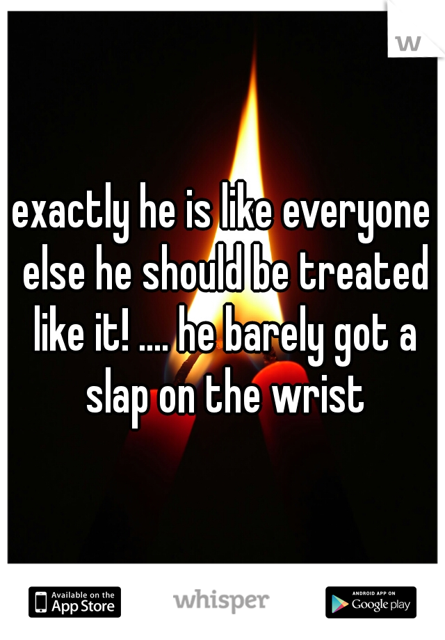 exactly he is like everyone else he should be treated like it! .... he barely got a slap on the wrist