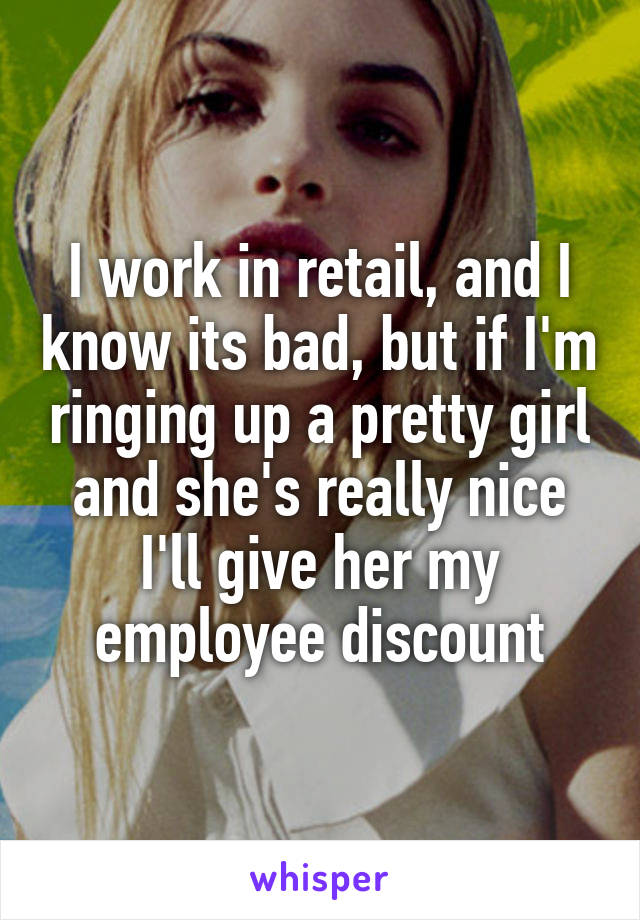 I work in retail, and I know its bad, but if I'm ringing up a pretty girl and she's really nice I'll give her my employee discount