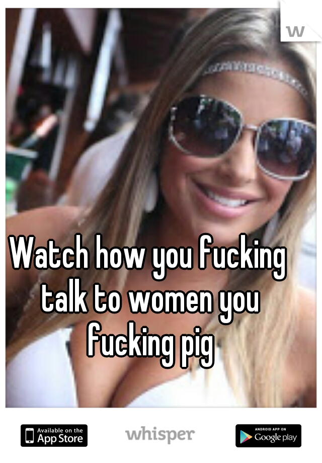 Watch how you fucking talk to women you fucking pig