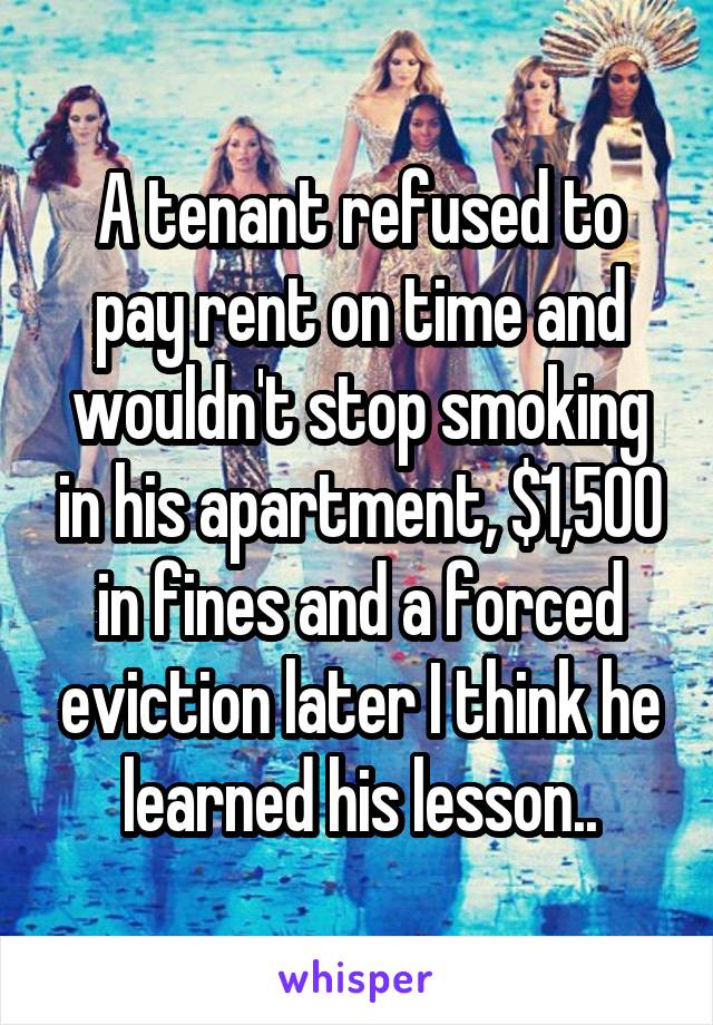 A tenant refused to pay rent on time and wouldn't stop smoking in his apartment, $1,500 in fines and a forced eviction later I think he learned his lesson..