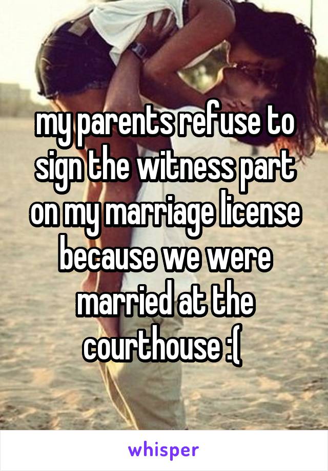 my parents refuse to sign the witness part on my marriage license because we were married at the courthouse :( 