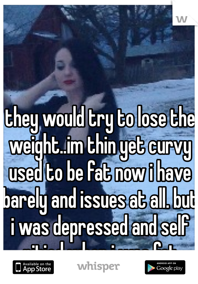 they would try to lose the weight..im thin yet curvy used to be fat now i have barely and issues at all. but i was depressed and self pitied when i was fat