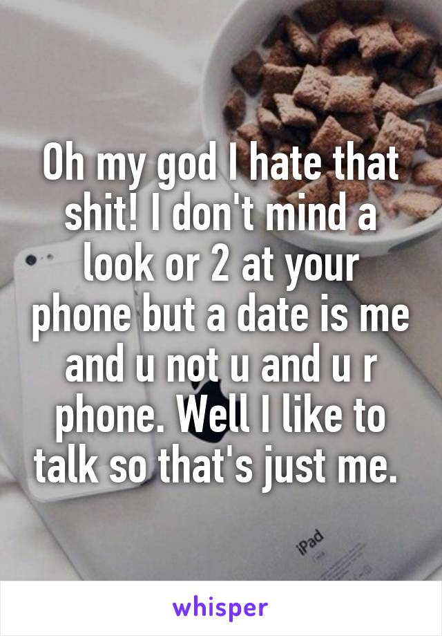 Oh my god I hate that shit! I don't mind a look or 2 at your phone but a date is me and u not u and u r phone. Well I like to talk so that's just me. 