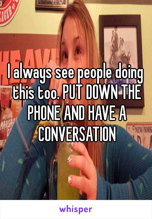 I always see people doing this too. PUT DOWN THE PHONE AND HAVE A CONVERSATION