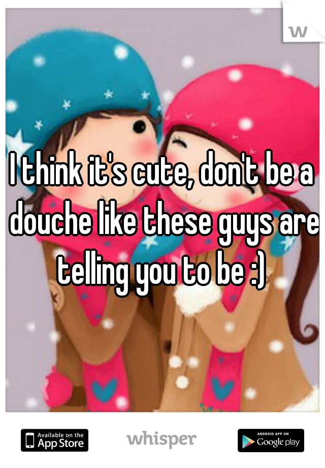 I think it's cute, don't be a douche like these guys are telling you to be :) 