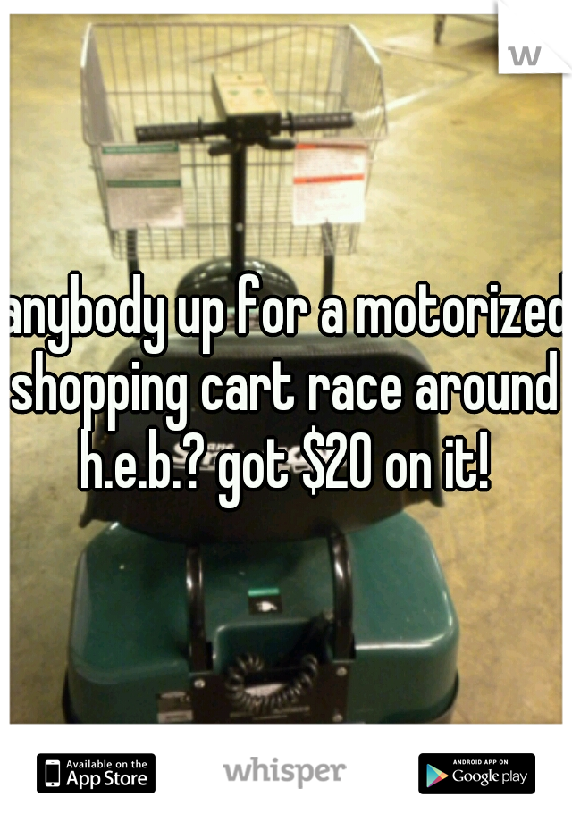 anybody up for a motorized shopping cart race around 
h.e.b.? got $20 on it!