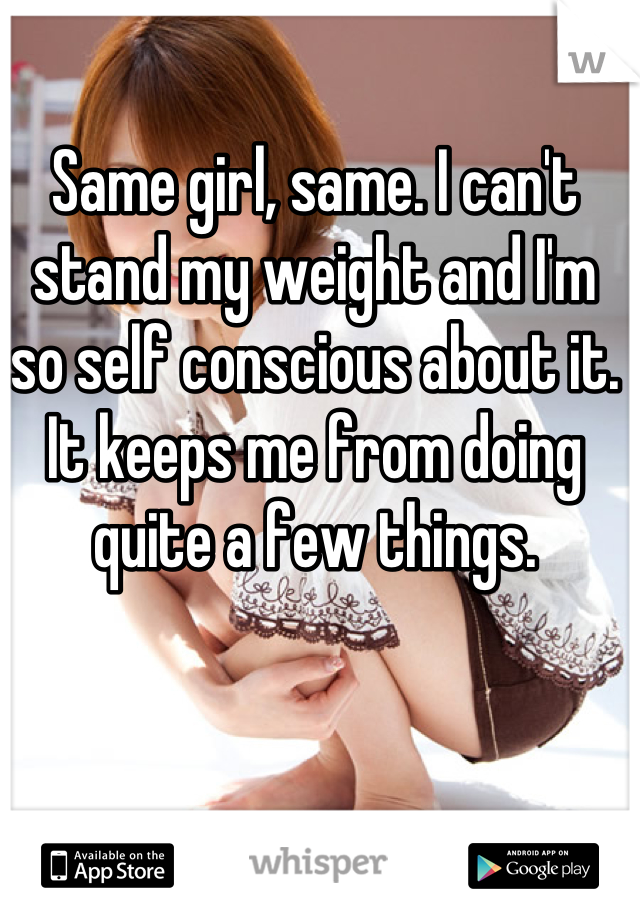 Same girl, same. I can't stand my weight and I'm so self conscious about it. It keeps me from doing quite a few things.