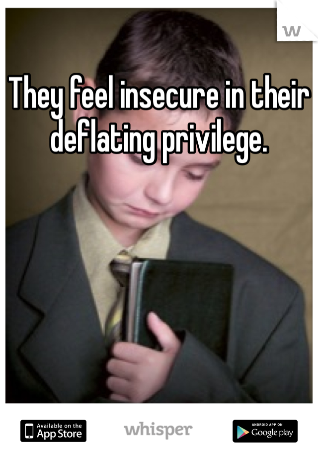 They feel insecure in their deflating privilege.