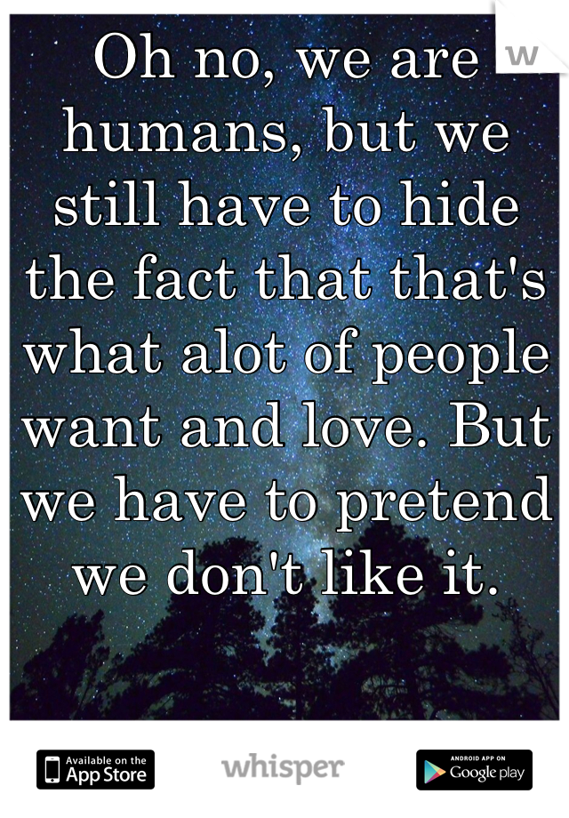 Oh no, we are humans, but we still have to hide the fact that that's what alot of people want and love. But we have to pretend we don't like it.