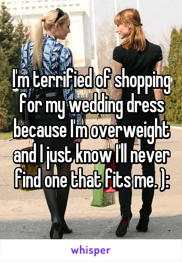 I'm terrified of shopping for my wedding dress because I'm overweight and I just know I'll never find one that fits me. ):